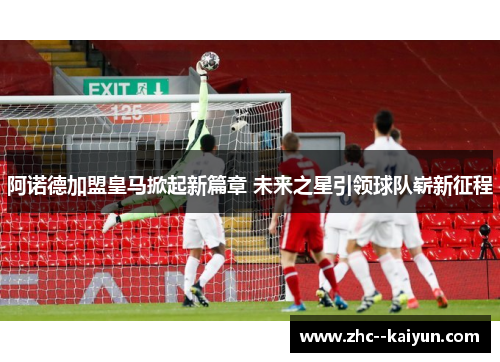 阿诺德加盟皇马掀起新篇章 未来之星引领球队崭新征程