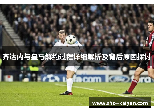 齐达内与皇马解约过程详细解析及背后原因探讨