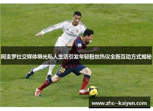 阿圭罗社交媒体曝光私人生活引发年轻粉丝热议全新互动方式揭秘